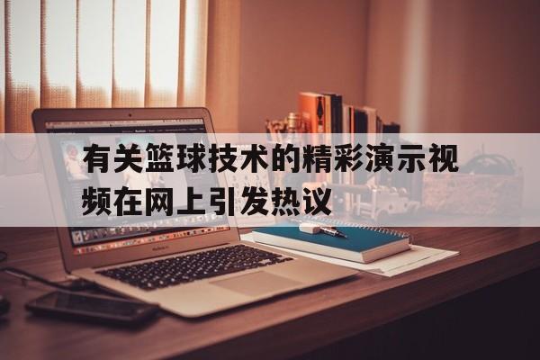 关于有关篮球技术的精彩演示视频在网上引发热议的信息