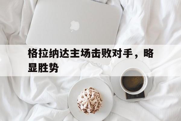 格拉纳达主场击败对手，略显胜势的简单介绍
