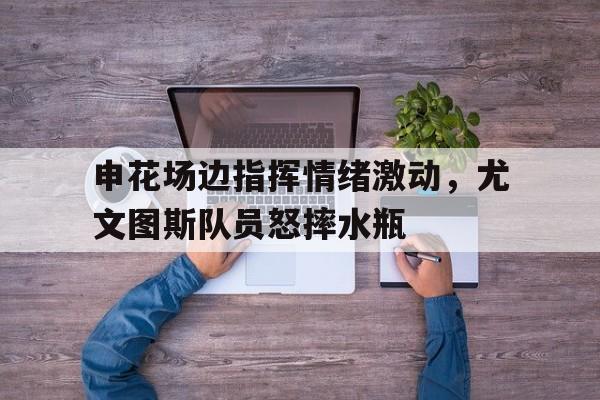 申花场边指挥情绪激动，尤文图斯队员怒摔水瓶